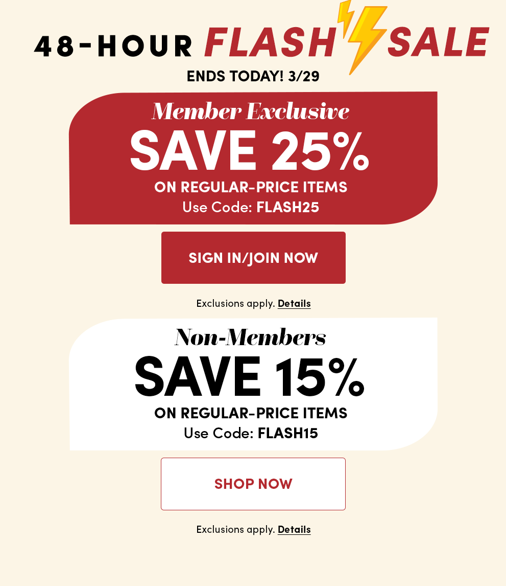 48-Hour Flash Sale | Ends Today! 3/29 | Member Exclusive Save 25% on Regular-Price Items | Use Code: FLASH25 | Non-Members Save 15% on Regular-Price Items | Use Code: FLASH15