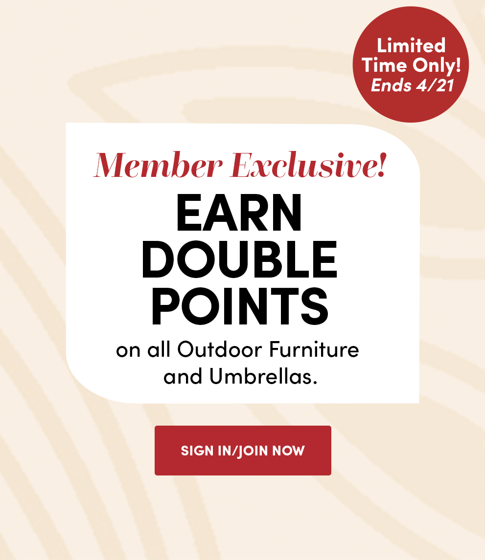 Limited Time Only! Ends 4/21 | Member Exclusive! | Earn Double Points on all Outdoor Furniture and Umbrellas | Sign In/Join Now