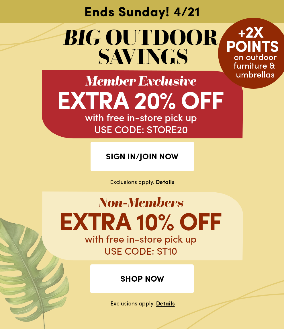 Ends Sunday! 4/21 | Big Outdoor Savings | Member Exclusive Extra 20% Off with free in-store pick-up | Use code: STORE20 + 2X Points on outdoor furniture & umbrellas | Non-Members Extra 10% Off with free in-store pick-up | Use code: ST10