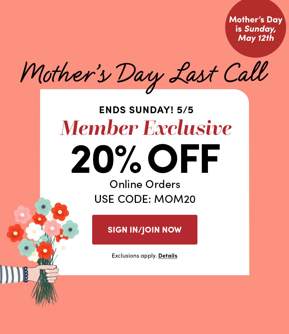 Mother's Day is Sunday, May 12th | Mother's Day Last Call | Ends Sunday! 5/5 | Member Exclusive | 20% Off Online Orders | Use Code: MOM20