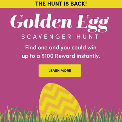 The hunt is back! Play in stores March 11 - 31, 2024 | Golden Egg Scavenger Hunt | Find one and you could win up to a $100 Reward instantly. | Learn more