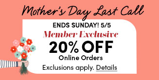 Mother's Day Last Call | Ends Sunday! 5/5 | Member Exclusive | Save 20% Off Online Orders | Exclusions apply | Details