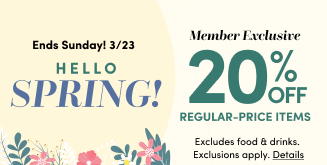 Ends Sunday! 3/23 | Hello Spring! | Member Exclusive 20% Off Regular-Price Items | Excludes food & drinks. Exclusions apply. Details