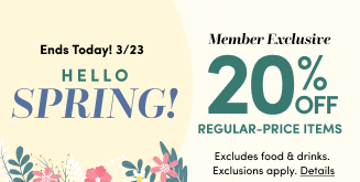 Ends Today! 3/23 | Hello Spring! | Member Exclusive 20% Off Regular-Price Items | Excludes food & drinks. Exclusions apply. Details